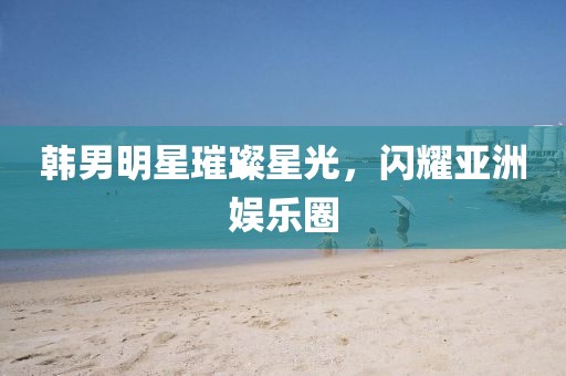 韓男明星璀璨星光，閃耀亞洲娛樂(lè)圈