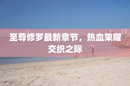 至尊修羅最新章節(jié)，熱血榮耀交織之際