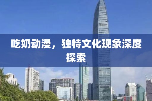吃奶動漫，獨特文化現(xiàn)象深度探索