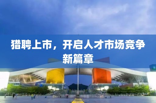 獵聘上市，開(kāi)啟人才市場(chǎng)競(jìng)爭(zhēng)新篇章