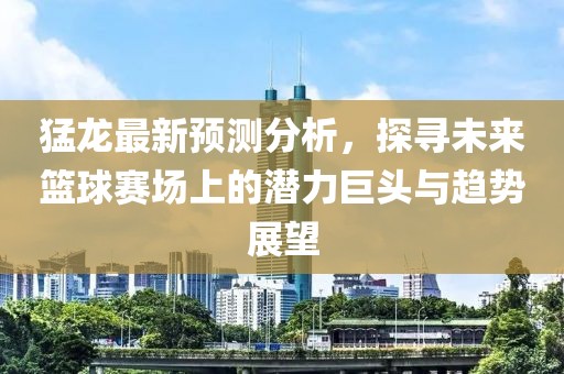 猛龍最新預測分析，探尋未來籃球賽場上的潛力巨頭與趨勢展望