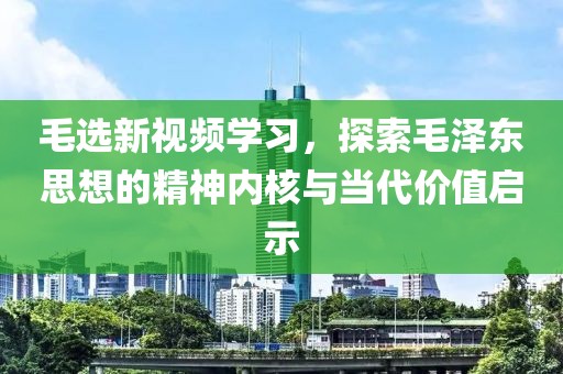 毛選新視頻學(xué)習(xí)，探索毛澤東思想的精神內(nèi)核與當(dāng)代價(jià)值啟示