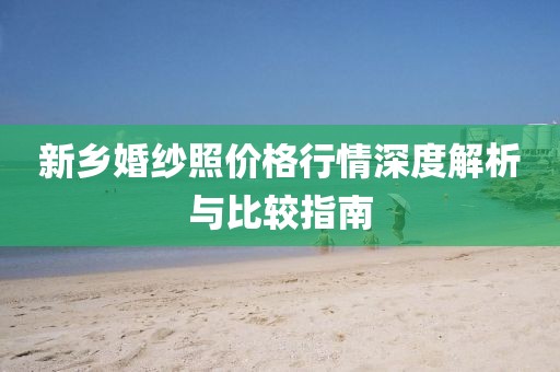 新鄉(xiāng)婚紗照價(jià)格行情深度解析與比較指南