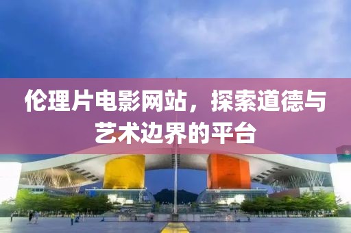 倫理片電影網(wǎng)站，探索道德與藝術(shù)邊界的平臺