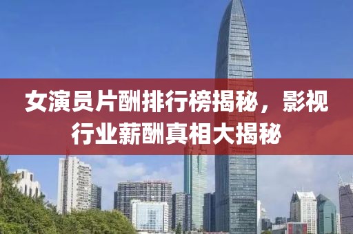 女演員片酬排行榜揭秘，影視行業(yè)薪酬真相大揭秘