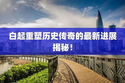 白起重塑歷史傳奇的最新進(jìn)展揭秘！