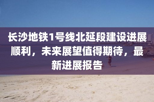 長沙地鐵1號線北延段建設進展順利，未來展望值得期待，最新進展報告