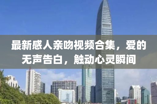 最新感人親吻視頻合集，愛的無聲告白，觸動(dòng)心靈瞬間