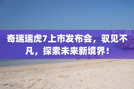 奇瑞瑞虎7上市發(fā)布會，馭見不凡，探索未來新境界！