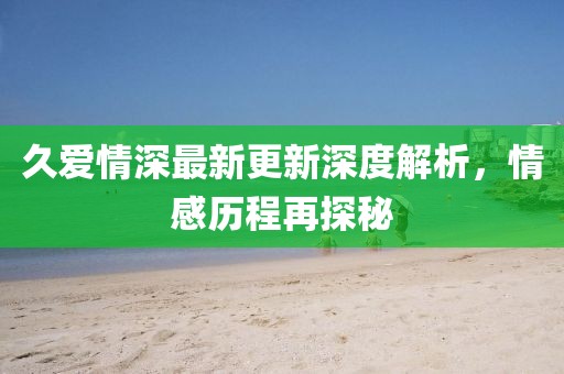 久愛情深最新更新深度解析，情感歷程再探秘