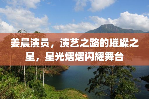 姜晨演員，演藝之路的璀璨之星，星光熠熠閃耀舞臺(tái)
