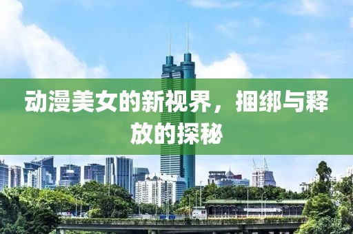 動(dòng)漫美女的新視界，捆綁與釋放的探秘