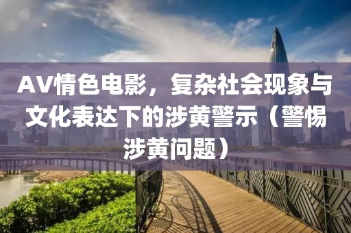AV情色電影，復(fù)雜社會現(xiàn)象與文化表達下的涉黃警示（警惕涉黃問題）