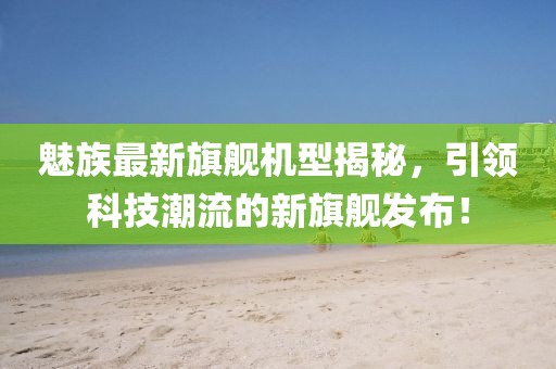 魅族最新旗艦機(jī)型揭秘，引領(lǐng)科技潮流的新旗艦發(fā)布！