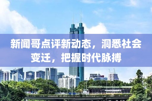 新聞哥點評新動態(tài)，洞悉社會變遷，把握時代脈搏