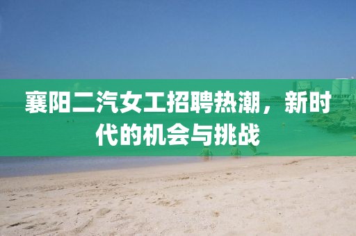 襄陽(yáng)二汽女工招聘熱潮，新時(shí)代的機(jī)會(huì)與挑戰(zhàn)