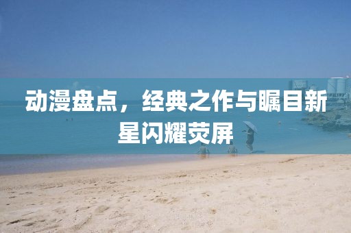 動(dòng)漫盤點(diǎn)，經(jīng)典之作與矚目新星閃耀熒屏