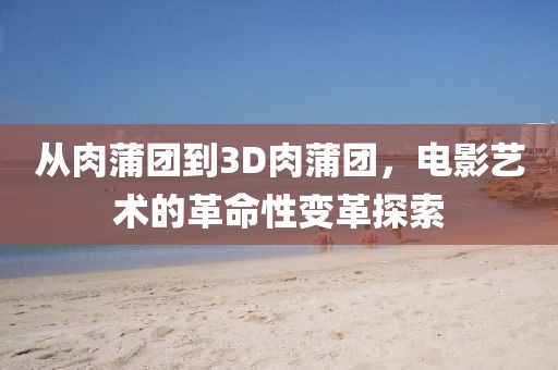 從肉蒲團(tuán)到3D肉蒲團(tuán)，電影藝術(shù)的革命性變革探索