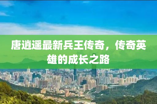 唐逍遙最新兵王傳奇，傳奇英雄的成長(zhǎng)之路