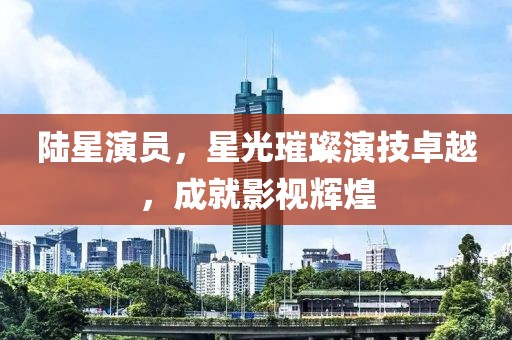 陸星演員，星光璀璨演技卓越，成就影視輝煌