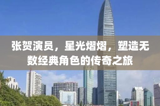 張賀演員，星光熠熠，塑造無數(shù)經(jīng)典角色的傳奇之旅