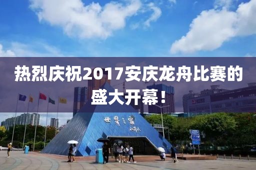 熱烈慶祝2017安慶龍舟比賽的盛大開幕！