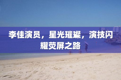 李佳演員，星光璀璨，演技閃耀熒屏之路