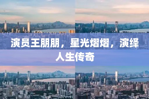 演員王朋朋，星光熠熠，演繹人生傳奇