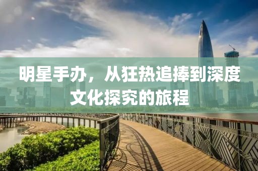 明星手辦，從狂熱追捧到深度文化探究的旅程