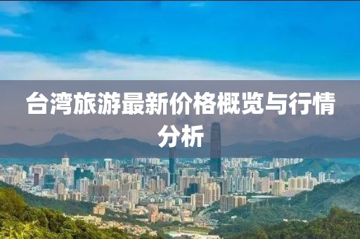 臺(tái)灣旅游最新價(jià)格概覽與行情分析
