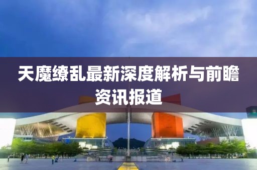 天魔繚亂最新深度解析與前瞻資訊報道