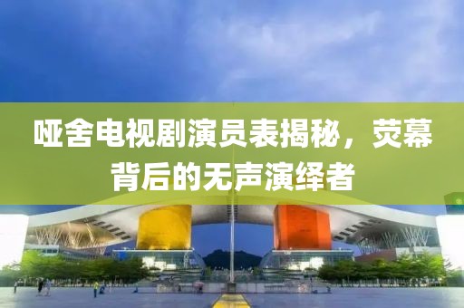 啞舍電視劇演員表揭秘，熒幕背后的無聲演繹者