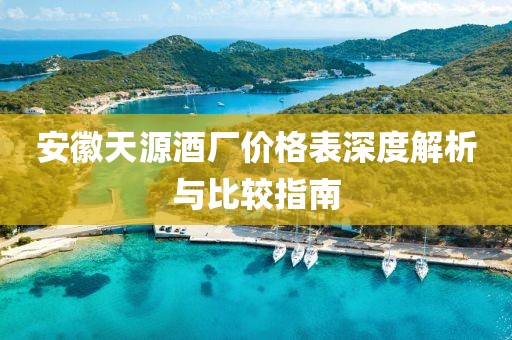 安徽天源酒廠(chǎng)價(jià)格表深度解析與比較指南