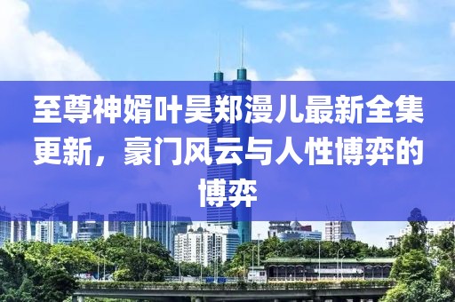 至尊神婿葉昊鄭漫兒最新全集更新，豪門風(fēng)云與人性博弈的博弈
