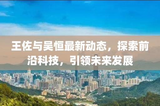 王佐與吳恒最新動態(tài)，探索前沿科技，引領(lǐng)未來發(fā)展