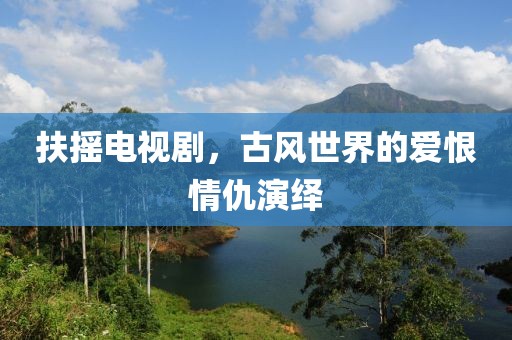 扶搖電視劇，古風世界的愛恨情仇演繹