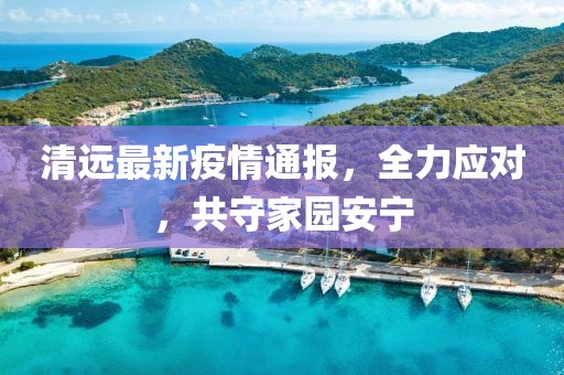 清遠(yuǎn)最新疫情通報(bào)，全力應(yīng)對(duì)，共守家園安寧