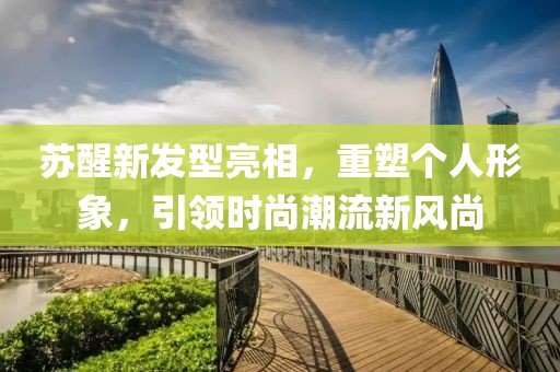 蘇醒新發(fā)型亮相，重塑個人形象，引領時尚潮流新風尚