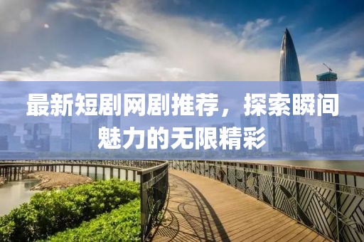 最新短劇網(wǎng)劇推薦，探索瞬間魅力的無限精彩