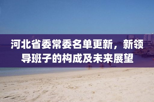 河北省委常委名單更新，新領(lǐng)導(dǎo)班子的構(gòu)成及未來(lái)展望