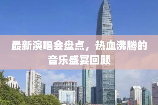 最新演唱會(huì)盤點(diǎn)，熱血沸騰的音樂盛宴回顧