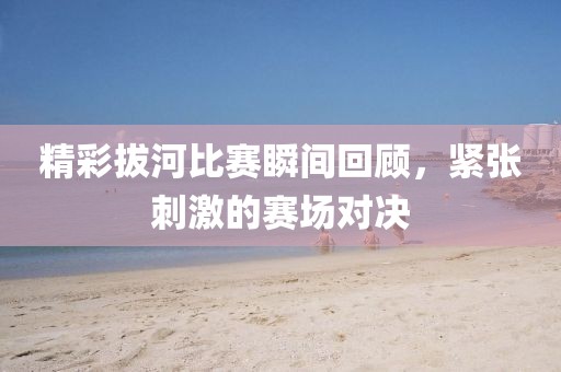 精彩拔河比賽瞬間回顧，緊張刺激的賽場對決