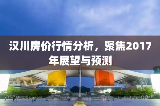 漢川房價行情分析，聚焦2017年展望與預(yù)測