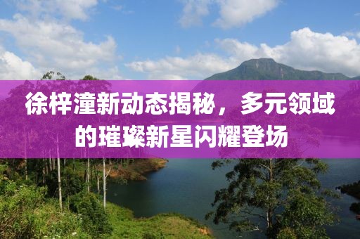 徐梓潼新動(dòng)態(tài)揭秘，多元領(lǐng)域的璀璨新星閃耀登場