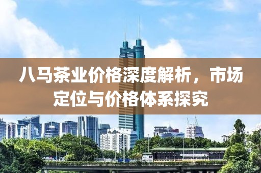 八馬茶業(yè)價格深度解析，市場定位與價格體系探究