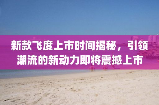 新款飛度上市時(shí)間揭秘，引領(lǐng)潮流的新動(dòng)力即將震撼上市