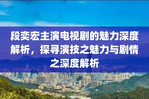 段奕宏主演電視劇的魅力深度解析，探尋演技之魅力與劇情之深度解析