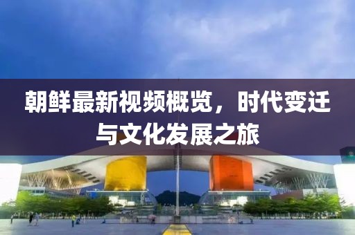 朝鮮最新視頻概覽，時(shí)代變遷與文化發(fā)展之旅