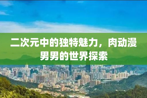 二次元中的獨特魅力，肉動漫男男的世界探索