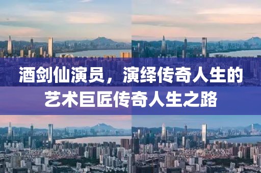 酒劍仙演員，演繹傳奇人生的藝術(shù)巨匠傳奇人生之路